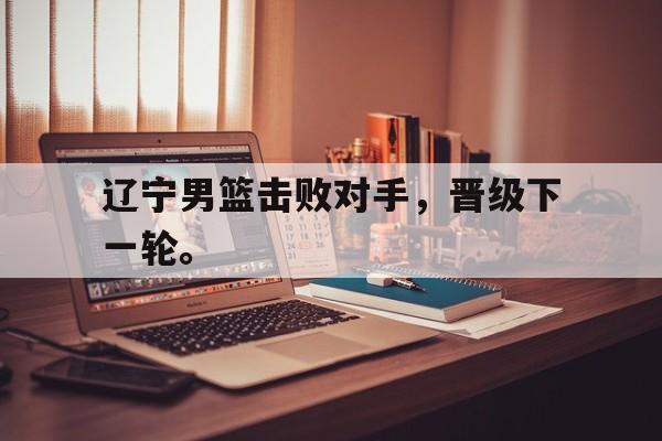 IM电竞网页版-辽宁男篮击败对手，晋级下一轮。