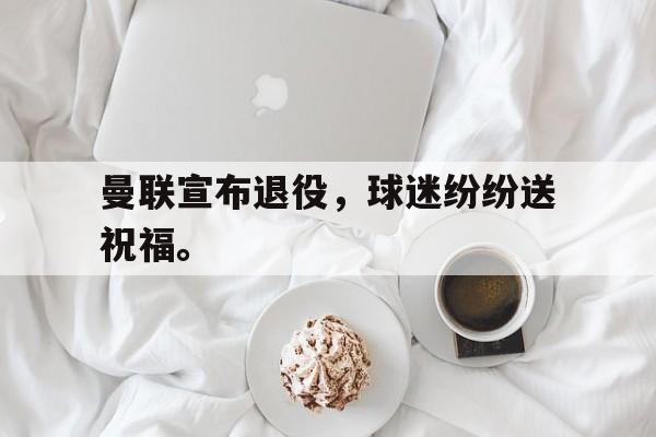 电子竞技下载-曼联宣布退役，球迷纷纷送祝福。