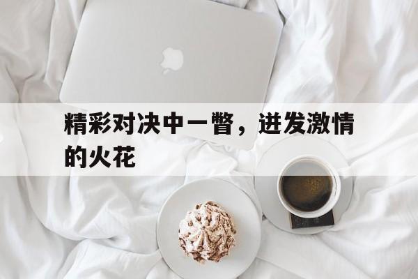 IM电竞网页版-精彩对决中一瞥，迸发激情的火花