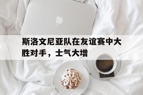 电子竞技体育平台-斯洛文尼亚队在友谊赛中大胜对手，士气大增