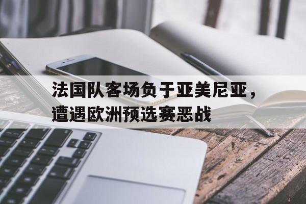 电子竞技下载-法国队客场负于亚美尼亚，遭遇欧洲预选赛恶战