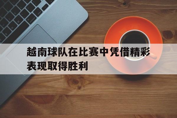 电子竞技体育平台-越南球队在比赛中凭借精彩表现取得胜利