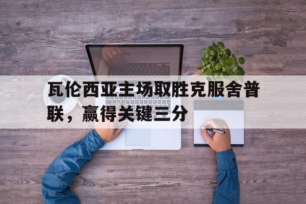 电子竞技体育平台-瓦伦西亚主场取胜克服舍普联，赢得关键三分